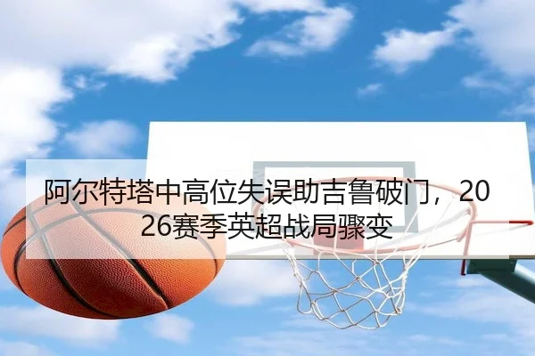 阿尔特塔中高位失误助吉鲁破门，2026赛季英超战局骤变 - kaiyu